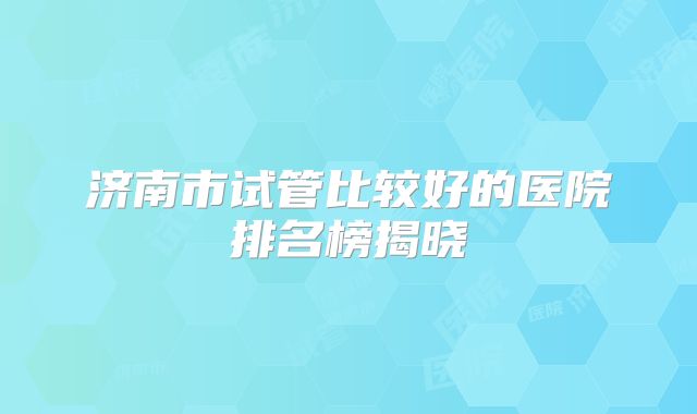 济南市试管比较好的医院排名榜揭晓