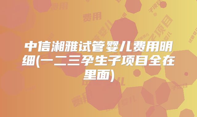 中信湘雅试管婴儿费用明细(一二三孕生子项目全在里面)