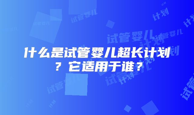 什么是试管婴儿超长计划？它适用于谁？