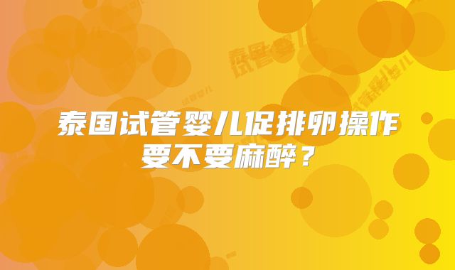 泰国试管婴儿促排卵操作要不要麻醉?