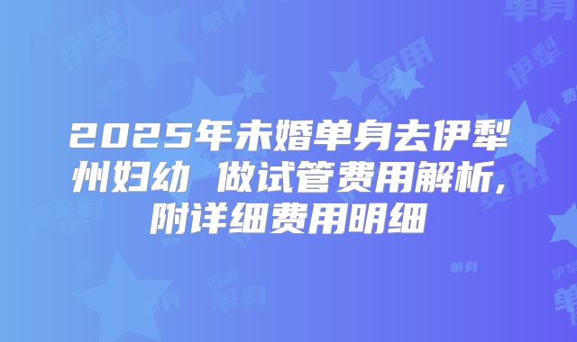 2025年未婚单身去伊犁州妇幼 做试管费用解析,附详细费用明细