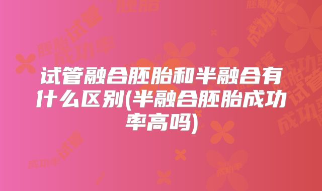 试管融合胚胎和半融合有什么区别(半融合胚胎成功率高吗)