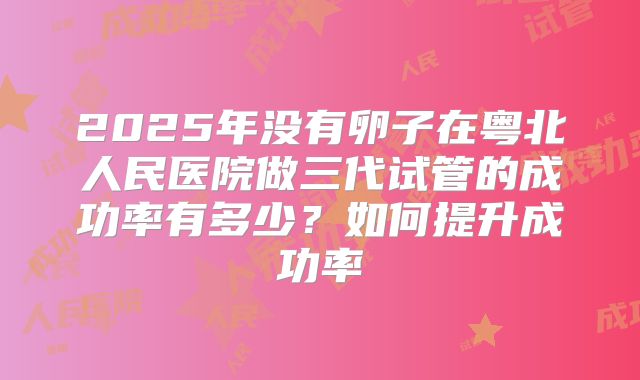 2025年没有卵子在粤北人民医院做三代试管的成功率有多少?如何提升成功率