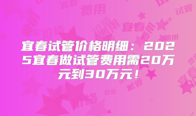 宜春试管价格明细：2025宜春做试管费用需20万元到30万元！