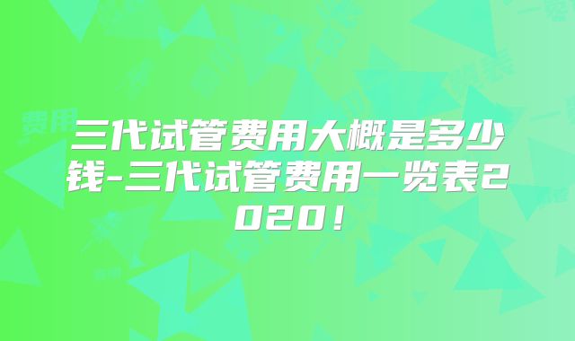 三代试管费用大概是多少钱-三代试管费用一览表2020!