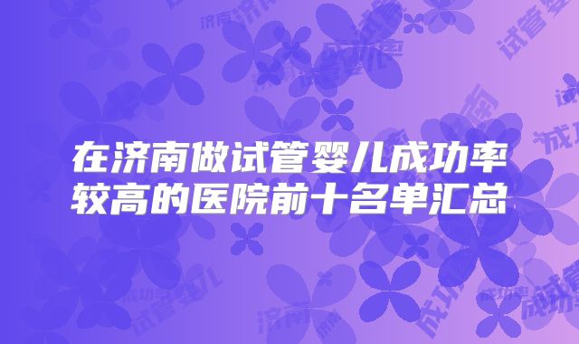 在济南做试管婴儿成功率较高的医院前十名单汇总