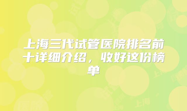 上海三代试管医院排名前十详细介绍，收好这份榜单
