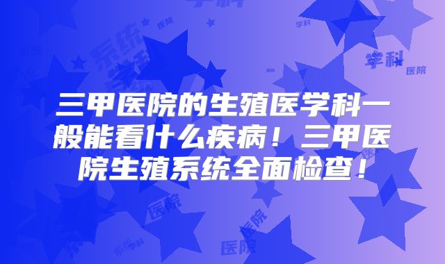 三甲医院的生殖医学科一般能看什么疾病!三甲医院生殖系统全面检查!