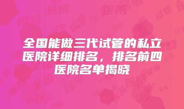 全国能做三代试管的私立医院详细排名,排名前四医院名单揭晓