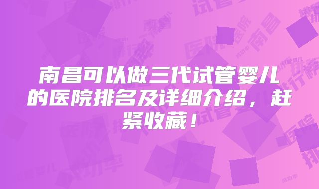 南昌可以做三代试管婴儿的医院排名及详细介绍,赶紧收藏!