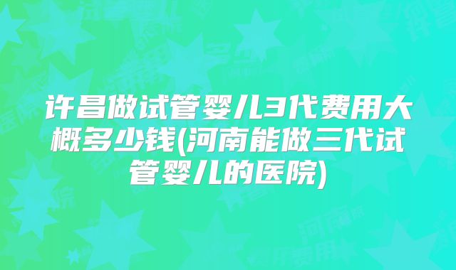 许昌做试管婴儿3代费用大概多少钱(河南能做三代试管婴儿的医院)