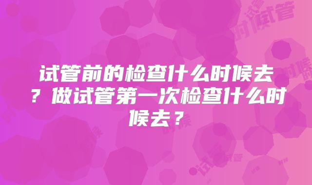 试管前的检查什么时候去?做试管第一次检查什么时候去?