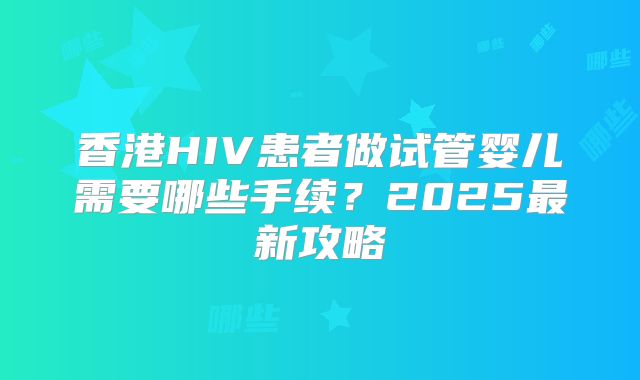 香港HIV患者做试管婴儿需要哪些手续?2025最新攻略
