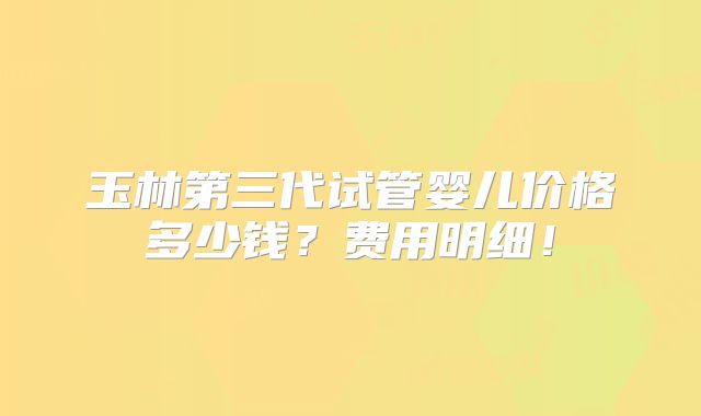 玉林第三代试管婴儿价格多少钱?费用明细!