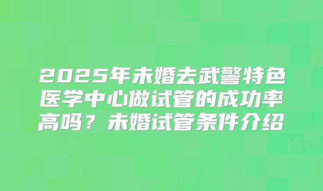 2025年未婚去武警特色医学中心做试管的成功率高吗？未婚试管条件介绍