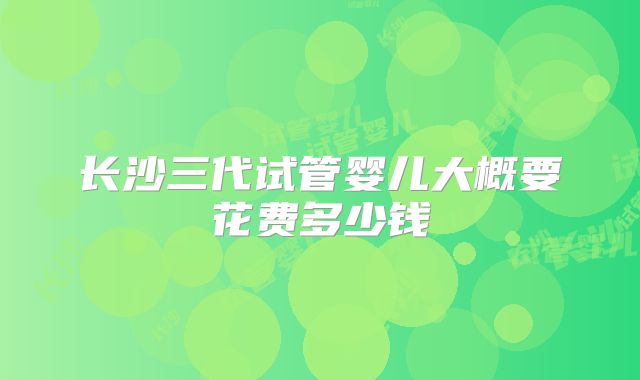 长沙三代试管婴儿大概要花费多少钱