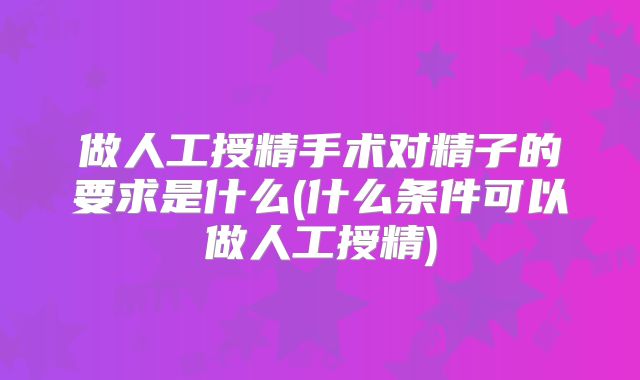 做人工授精手术对精子的要求是什么(什么条件可以做人工授精)