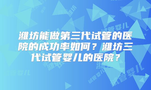 潍坊能做第三代试管的医院的成功率如何?潍坊三代试管婴儿的医院?