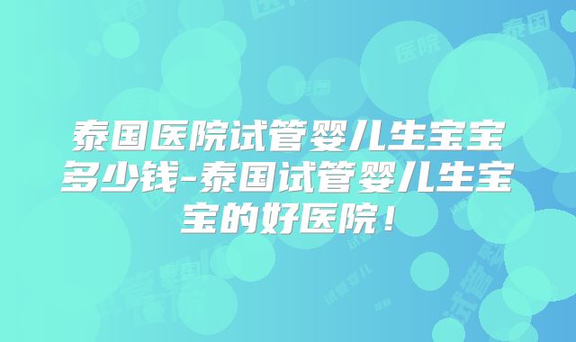 泰国医院试管婴儿生宝宝多少钱-泰国试管婴儿生宝宝的好医院！