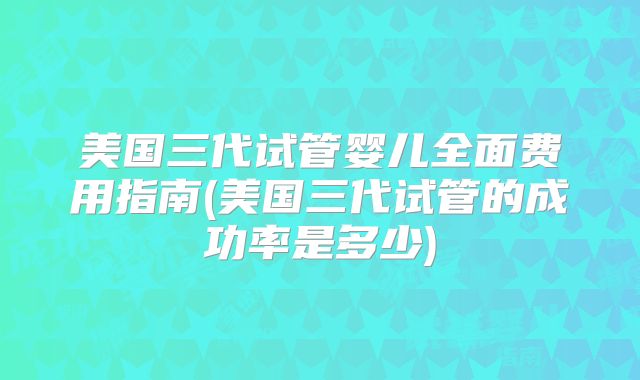 美国三代试管婴儿全面费用指南(美国三代试管的成功率是多少)