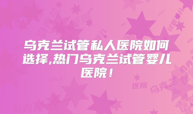 乌克兰试管私人医院如何选择,热门乌克兰试管婴儿医院!
