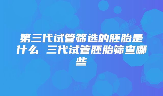 第三代试管筛选的胚胎是什么 三代试管胚胎筛查哪些