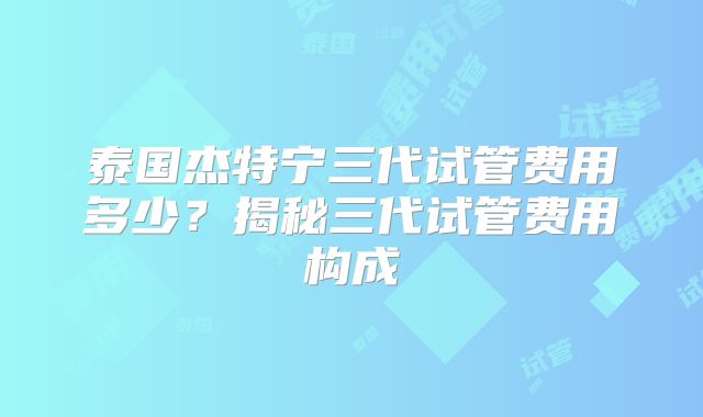 泰国杰特宁三代试管费用多少？揭秘三代试管费用构成