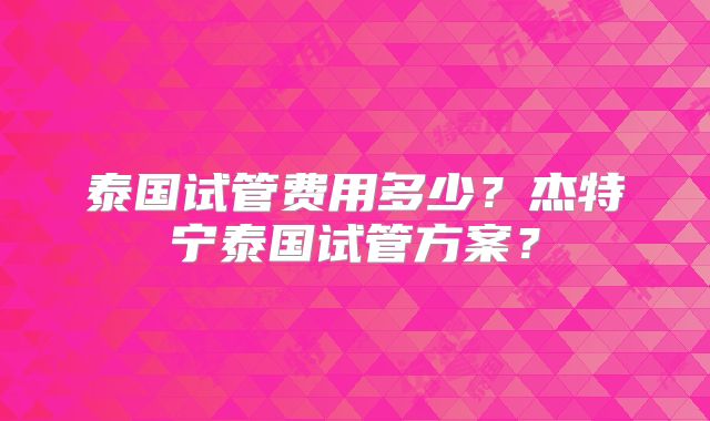 泰国试管费用多少？杰特宁泰国试管方案？