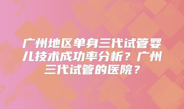 广州地区单身三代试管婴儿技术成功率分析？广州三代试管的医院？