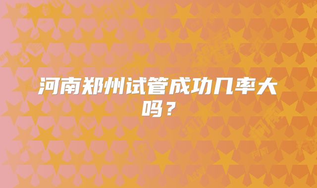 河南郑州试管成功几率大吗？
