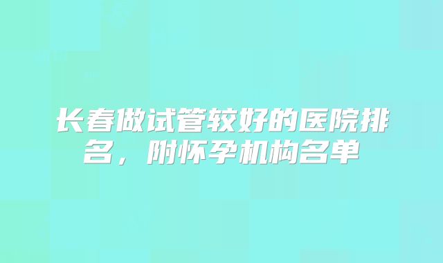 长春做试管较好的医院排名，附怀孕机构名单
