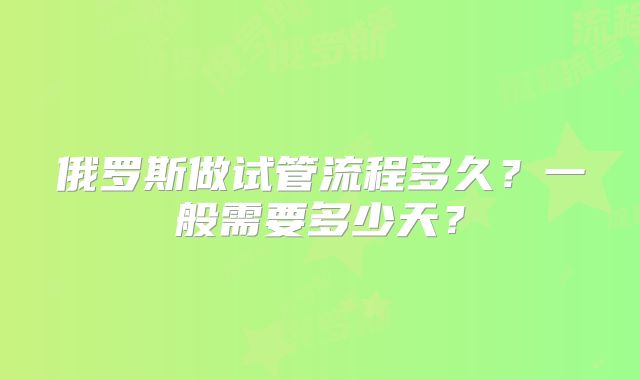 俄罗斯做试管流程多久?一般需要多少天?