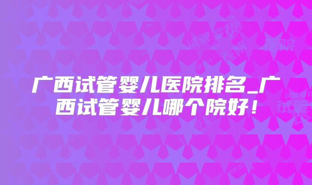广西试管婴儿医院排名_广西试管婴儿哪个院好!