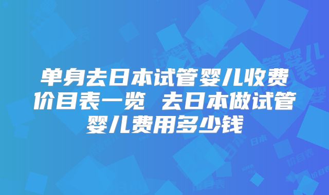 单身去日本试管婴儿收费价目表一览 去日本做试管婴儿费用多少钱