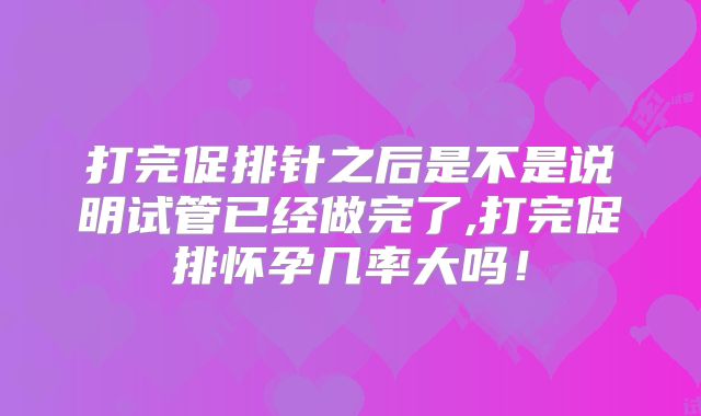 打完促排针之后是不是说明试管已经做完了,打完促排怀孕几率大吗!