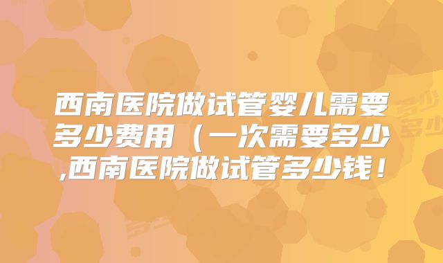 西南医院做试管婴儿需要多少费用（一次需要多少,西南医院做试管多少钱！