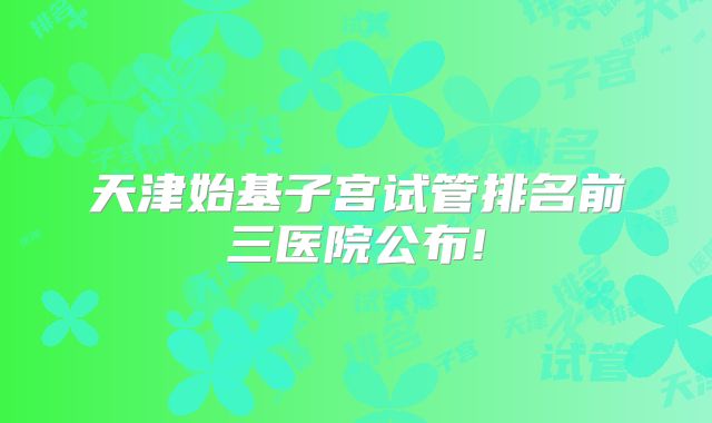 天津始基子宫试管排名前三医院公布!