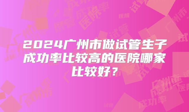 2024广州市做试管生子成功率比较高的医院哪家比较好?