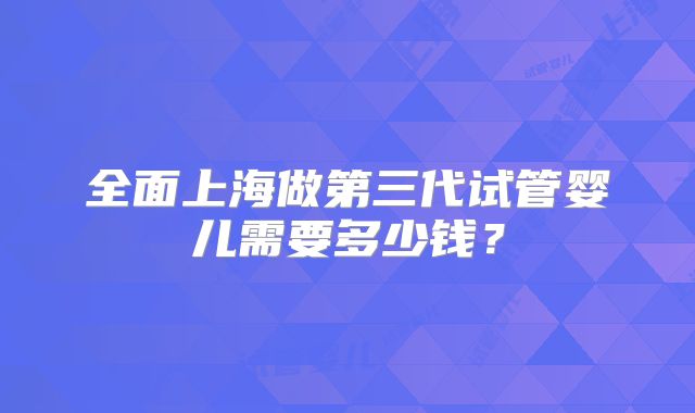 全面上海做第三代试管婴儿需要多少钱?