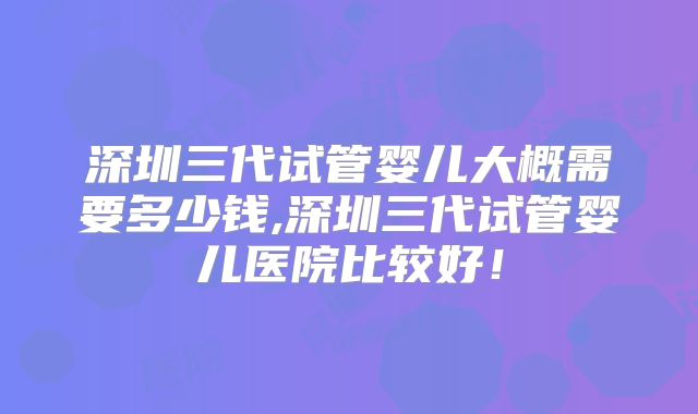 深圳三代试管婴儿大概需要多少钱,深圳三代试管婴儿医院比较好!