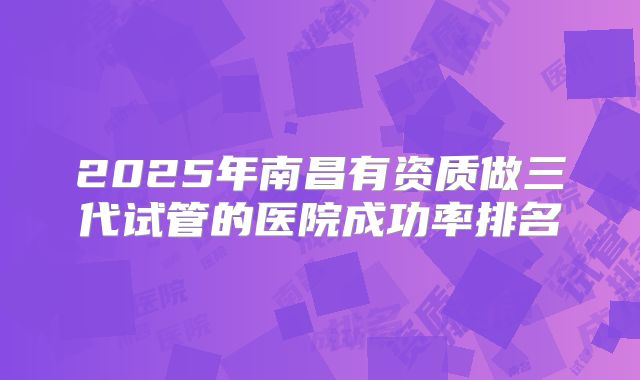 2025年南昌有资质做三代试管的医院成功率排名