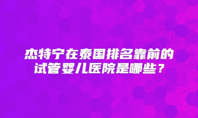 杰特宁在泰国排名靠前的试管婴儿医院是哪些？