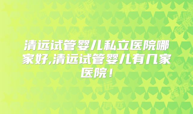 清远试管婴儿私立医院哪家好,清远试管婴儿有几家医院！
