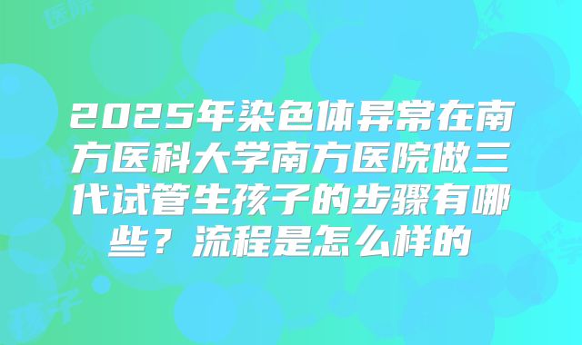 2025年染色体异常在南方医科大学南方医院做三代试管生孩子的步骤有哪些?流程是怎么样的
