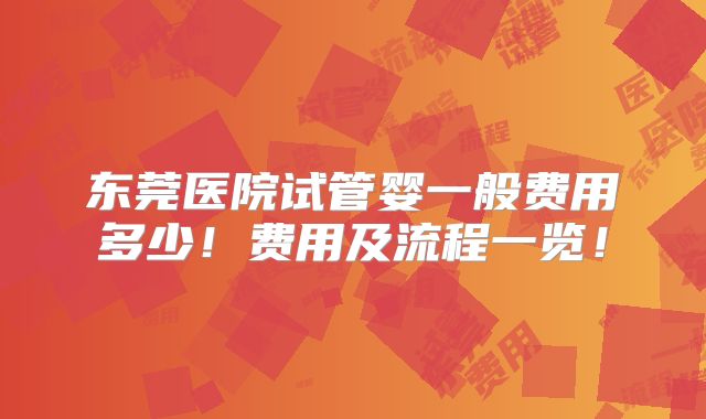 东莞医院试管婴一般费用多少！费用及流程一览！