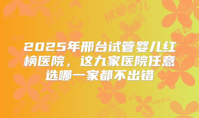 2025年邢台试管婴儿红榜医院，这九家医院任意选哪一家都不出错