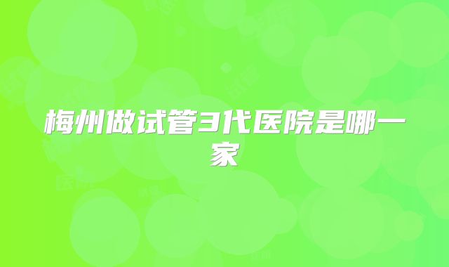 梅州做试管3代医院是哪一家