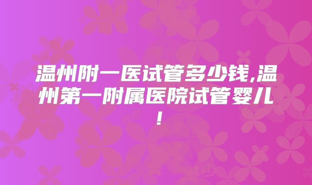 温州附一医试管多少钱,温州第一附属医院试管婴儿！