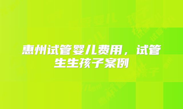 惠州试管婴儿费用，试管生生孩子案例