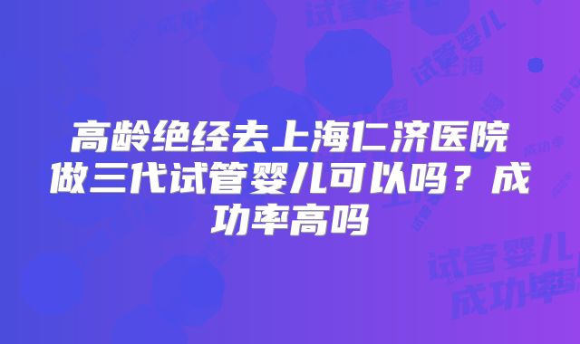 高龄绝经去上海仁济医院做三代试管婴儿可以吗？成功率高吗